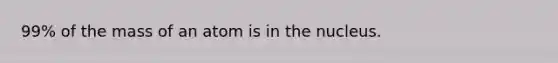 99% of the mass of an atom is in the nucleus.