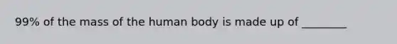 99% of the mass of the human body is made up of ________