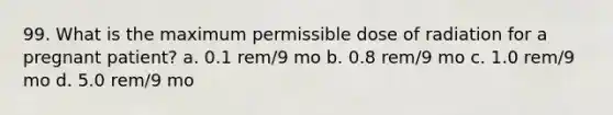 99. What is the maximum permissible dose of radiation for a pregnant patient? a. 0.1 rem/9 mo b. 0.8 rem/9 mo c. 1.0 rem/9 mo d. 5.0 rem/9 mo