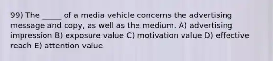 99) The _____ of a media vehicle concerns the advertising message and copy, as well as the medium. A) advertising impression B) exposure value C) motivation value D) effective reach E) attention value