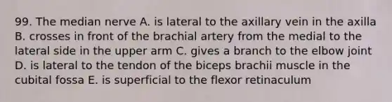 99. The median nerve A. is lateral to the axillary vein in the axilla B. crosses in front of the brachial artery from the medial to the lateral side in the upper arm C. gives a branch to the elbow joint D. is lateral to the tendon of the biceps brachii muscle in the cubital fossa E. is superficial to the flexor retinaculum