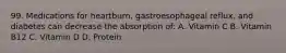 99. Medications for heartburn, gastroesophageal reflux, and diabetes can decrease the absorption of: A. Vitamin C B. Vitamin B12 C. Vitamin D D. Protein