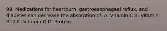 99. Medications for heartburn, gastroesophageal reflux, and diabetes can decrease the absorption of: A. Vitamin C B. Vitamin B12 C. Vitamin D D. Protein