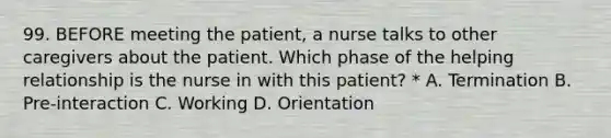 99. BEFORE meeting the patient, a nurse talks to other caregivers about the patient. Which phase of the helping relationship is the nurse in with this patient? * A. Termination B. Pre-interaction C. Working D. Orientation