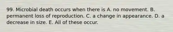 99. Microbial death occurs when there is A. no movement. B. permanent loss of reproduction. C. a change in appearance. D. a decrease in size. E. All of these occur.