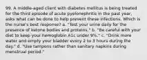 99. A middle-aged client with diabetes mellitus is being treated for the third episode of acute pyelonephritis in the past year, asks what can be done to help prevent these infections. Which is the nurse's best response? a. "Test your urine daily for the presence of ketone bodies and proteins." b. "Be careful with your diet to keep your hemoglobin A1c under 9%." c. "Drink more water and empty your bladder every 2 to 3 hours during the day." d. "Use tampons rather than sanitary napkins during menstrual period."