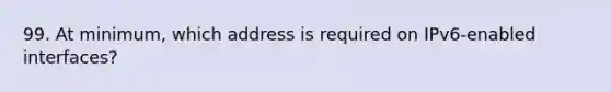 99. At minimum, which address is required on IPv6-enabled interfaces?