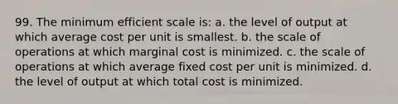 99. The minimum efficient scale is: a. the level of output at which average cost per unit is smallest. b. the scale of operations at which marginal cost is minimized. c. the scale of operations at which average fixed cost per unit is minimized. d. the level of output at which total cost is minimized.