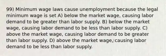 99) Minimum wage laws cause unemployment because the legal minimum wage is set A) below the market wage, causing labor demand to be greater than labor supply. B) below the market wage, causing labor demand to be less than labor supply. C) above the market wage, causing labor demand to be greater than labor supply. D) above the market wage, causing labor demand to be less than labor supply.