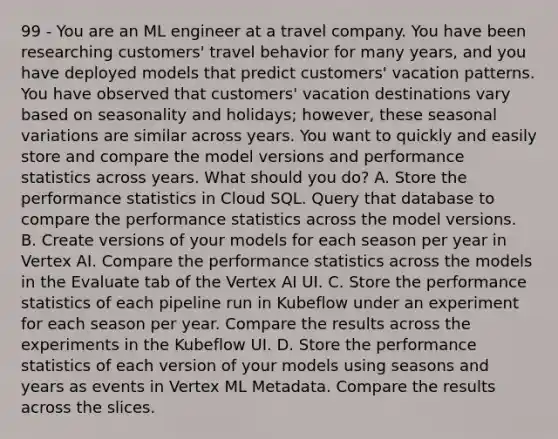 99 - You are an ML engineer at a travel company. You have been researching customers' travel behavior for many years, and you have deployed models that predict customers' vacation patterns. You have observed that customers' vacation destinations vary based on seasonality and holidays; however, these seasonal variations are similar across years. You want to quickly and easily store and compare the model versions and performance statistics across years. What should you do? A. Store the performance statistics in Cloud SQL. Query that database to compare the performance statistics across the model versions. B. Create versions of your models for each season per year in Vertex AI. Compare the performance statistics across the models in the Evaluate tab of the Vertex AI UI. C. Store the performance statistics of each pipeline run in Kubeflow under an experiment for each season per year. Compare the results across the experiments in the Kubeflow UI. D. Store the performance statistics of each version of your models using seasons and years as events in Vertex ML Metadata. Compare the results across the slices.