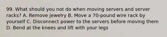 99. What should you not do when moving servers and server racks? A. Remove jewelry B. Move a 70-pound wire rack by yourself C. Disconnect power to the servers before moving them D. Bend at the knees and lift with your legs