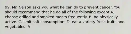 99. Mr. Nelson asks you what he can do to prevent cancer. You should recommend that he do all of the following except A. choose grilled and smoked meats frequently. B. be physically active. C. limit salt consumption. D. eat a variety fresh fruits and vegetables. A