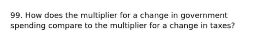 99. How does the multiplier for a change in government spending compare to the multiplier for a change in taxes?