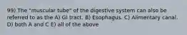 99) The "muscular tube" of the digestive system can also be referred to as the A) GI tract. B) Esophagus. C) Alimentary canal. D) both A and C E) all of the above