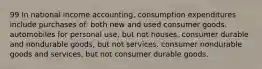 99 In national income accounting, consumption expenditures include purchases of: both new and used consumer goods. automobiles for personal use, but not houses. consumer durable and nondurable goods, but not services. consumer nondurable goods and services, but not consumer durable goods.