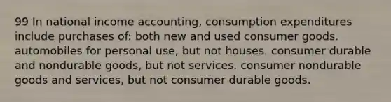 99 In national income accounting, consumption expenditures include purchases of: both new and used consumer goods. automobiles for personal use, but not houses. consumer durable and nondurable goods, but not services. consumer nondurable goods and services, but not consumer durable goods.