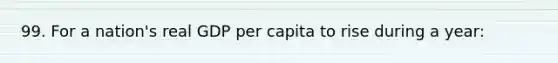 99. For a nation's real GDP per capita to rise during a year: