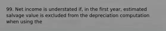 99. Net income is understated if, in the first year, estimated salvage value is excluded from the depreciation computation when using the