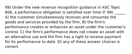 99) Under the new revenue recognition guidance in ASC Topic 606, a performance obligation is satisfied over time if: 99) ______ A) the customer simultaneously receives and consumes the goods and services provided by the firm. B) the firm's performance creates or enhances an asset under the customer's control. C) the firm's performance does not create an asset with an alternative use and the firm has a right to receive payment for its performance to date. D) any of these answer choices is correct.