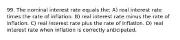 99. The nominal interest rate equals the: A) real interest rate times the rate of inflation. B) real interest rate minus the rate of inflation. C) real interest rate plus the rate of inflation. D) real interest rate when inflation is correctly anticipated.