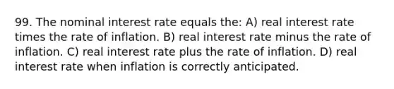 99. The nominal interest rate equals the: A) real interest rate times the rate of inflation. B) real interest rate minus the rate of inflation. C) real interest rate plus the rate of inflation. D) real interest rate when inflation is correctly anticipated.