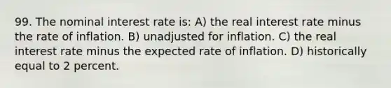 99. The nominal interest rate is: A) the real interest rate minus the rate of inflation. B) unadjusted for inflation. C) the real interest rate minus the expected rate of inflation. D) historically equal to 2 percent.