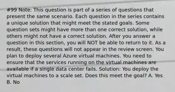 #99 Note: This question is part of a series of questions that present the same scenario. Each question in the series contains a unique solution that might meet the stated goals. Some question sets might have <a href='https://www.questionai.com/knowledge/keWHlEPx42-more-than' class='anchor-knowledge'>more than</a> one correct solution, while others might not have a correct solution. After you answer a question in this section, you will NOT be able to return to it. As a result, these questions will not appear in the review screen. You plan to deploy several Azure virtual machines. You need to ensure that the services running on the virtual machines are available if a single data center fails. Solution: You deploy the virtual machines to a scale set. Does this meet the goal? A. Yes B. No