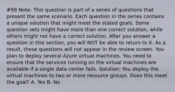 #99 Note: This question is part of a series of questions that present the same scenario. Each question in the series contains a unique solution that might meet the stated goals. Some question sets might have more than one correct solution, while others might not have a correct solution. After you answer a question in this section, you will NOT be able to return to it. As a result, these questions will not appear in the review screen. You plan to deploy several Azure virtual machines. You need to ensure that the services running on the virtual machines are available if a single data center fails. Solution: You deploy the virtual machines to two or more resource groups. Does this meet the goal? A. Yes B. No