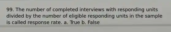 99. The number of completed interviews with responding units divided by the number of eligible responding units in the sample is called response rate. a. True b. False