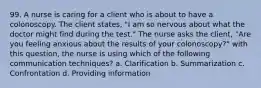 99. A nurse is caring for a client who is about to have a colonoscopy. The client states, "I am so nervous about what the doctor might find during the test." The nurse asks the client, "Are you feeling anxious about the results of your colonoscopy?" with this question, the nurse is using which of the following communication techniques? a. Clarification b. Summarization c. Confrontation d. Providing information