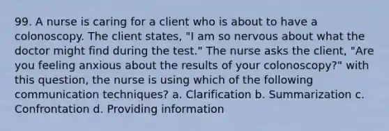 99. A nurse is caring for a client who is about to have a colonoscopy. The client states, "I am so nervous about what the doctor might find during the test." The nurse asks the client, "Are you feeling anxious about the results of your colonoscopy?" with this question, the nurse is using which of the following communication techniques? a. Clarification b. Summarization c. Confrontation d. Providing information