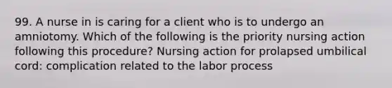 99. A nurse in is caring for a client who is to undergo an amniotomy. Which of the following is the priority nursing action following this procedure? Nursing action for prolapsed umbilical cord: complication related to the labor process