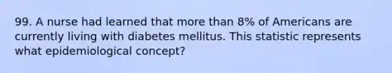 99. A nurse had learned that more than 8% of Americans are currently living with diabetes mellitus. This statistic represents what epidemiological concept?