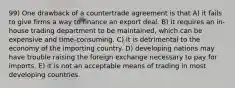 99) One drawback of a countertrade agreement is that A) it fails to give firms a way to finance an export deal. B) it requires an in-house trading department to be maintained, which can be expensive and time-consuming. C) it is detrimental to the economy of the importing country. D) developing nations may have trouble raising the foreign exchange necessary to pay for imports. E) it is not an acceptable means of trading in most developing countries.