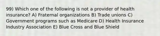 99) Which one of the following is not a provider of health insurance? A) Fraternal organizations B) Trade unions C) Government programs such as Medicare D) Health Insurance Industry Association E) Blue Cross and Blue Shield