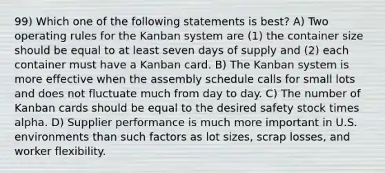 99) Which one of the following statements is best? A) Two operating rules for the Kanban system are (1) the container size should be equal to at least seven days of supply and (2) each container must have a Kanban card. B) The Kanban system is more effective when the assembly schedule calls for small lots and does not fluctuate much from day to day. C) The number of Kanban cards should be equal to the desired safety stock times alpha. D) Supplier performance is much more important in U.S. environments than such factors as lot sizes, scrap losses, and worker flexibility.