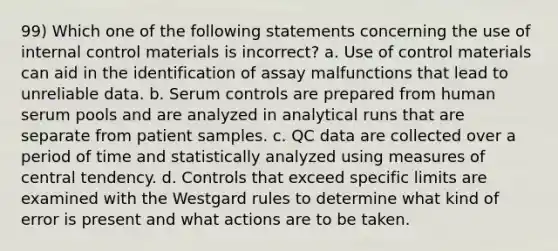 99) Which one of the following statements concerning the use of internal control materials is incorrect? a. Use of control materials can aid in the identification of assay malfunctions that lead to unreliable data. b. Serum controls are prepared from human serum pools and are analyzed in analytical runs that are separate from patient samples. c. QC data are collected over a period of time and statistically analyzed using measures of central tendency. d. Controls that exceed specific limits are examined with the Westgard rules to determine what kind of error is present and what actions are to be taken.