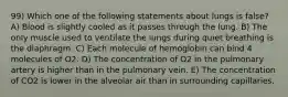 99) Which one of the following statements about lungs is false? A) Blood is slightly cooled as it passes through the lung. B) The only muscle used to ventilate the lungs during quiet breathing is the diaphragm. C) Each molecule of hemoglobin can bind 4 molecules of O2. D) The concentration of O2 in the pulmonary artery is higher than in the pulmonary vein. E) The concentration of CO2 is lower in the alveolar air than in surrounding capillaries.