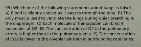 99) Which one of the following statements about lungs is false? A) Blood is slightly cooled as it passes through the lung. B) The only muscle used to ventilate the lungs during quiet breathing is the diaphragm. C) Each molecule of hemoglobin can bind 4 molecules of O2. D) The concentration of O2 in the pulmonary artery is higher than in the pulmonary vein. E) The concentration of CO2 is lower in the alveolar air than in surrounding capillaries.