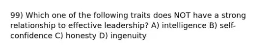 99) Which one of the following traits does NOT have a strong relationship to effective leadership? A) intelligence B) self-confidence C) honesty D) ingenuity