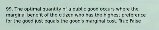 99. The optimal quantity of a public good occurs where the marginal benefit of the citizen who has the highest preference for the good just equals the good's marginal cost. True False