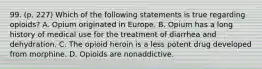 99. (p. 227) Which of the following statements is true regarding opioids? A. Opium originated in Europe. B. Opium has a long history of medical use for the treatment of diarrhea and dehydration. C. The opioid heroin is a less potent drug developed from morphine. D. Opioids are nonaddictive.