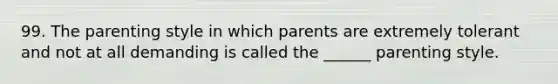 99. The parenting style in which parents are extremely tolerant and not at all demanding is called the ______ parenting style.