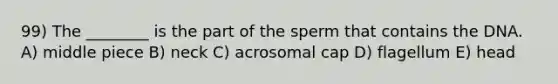 99) The ________ is the part of the sperm that contains the DNA. A) middle piece B) neck C) acrosomal cap D) flagellum E) head