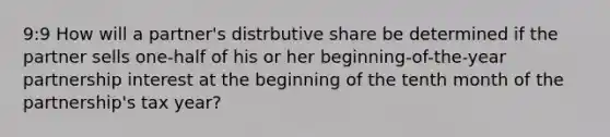 9:9 How will a partner's distrbutive share be determined if the partner sells one-half of his or her beginning-of-the-year partnership interest at the beginning of the tenth month of the partnership's tax year?