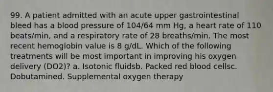 99. A patient admitted with an acute upper gastrointestinal bleed has a blood pressure of 104/64 mm Hg, a heart rate of 110 beats/min, and a respiratory rate of 28 breaths/min. The most recent hemoglobin value is 8 g/dL. Which of the following treatments will be most important in improving his oxygen delivery (DO2)? a. Isotonic fluidsb. Packed red blood cellsc. Dobutamined. Supplemental oxygen therapy