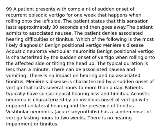 99 A patient presents with complaint of sudden onset of recurrent episodic vertigo for one week that happens when rolling onto the left side. The patient states that this sensation lasts approximately 30 seconds and then goes away.The patient admits to associated nausea. The patient denies associated hearing difficulties or tinnitus. Which of the following is the most likely diagnosis? Benign positional vertigo Ménière's disease Acoustic neuroma Vestibular neuronitis Benign positional vertigo is characterized by the sudden onset of vertigo when rolling onto the affected side or tilting the head up. The typical duration is less than a minute. There can be associated nausea and vomiting. There is no impact on hearing and no associated tinnitus. Ménière's disease is characterized by a sudden onset of vertigo that lasts several hours to more than a day. Patients typically have sensorineural hearing loss and tinnitus. Acoustic neuroma is characterized by an insidious onset of vertigo with impaired unilateral hearing and the presence of tinnitus. Vestibular neuronitis (acute labyrinthitis) has a sudden onset of vertigo lasting hours to two weeks. There is no hearing impairment or tinnitus.