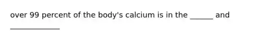 over 99 percent of the body's calcium is in the ______ and _____________