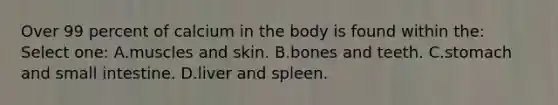 Over 99 percent of calcium in the body is found within the: Select one: A.muscles and skin. B.bones and teeth. C.stomach and small intestine. D.liver and spleen.