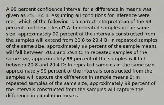 A 99 percent confidence interval for a difference in means was given as 25.1±4.3. Assuming all conditions for inference were met, which of the following is a correct interpretation of the 99 percent confidence level? A: In repeated samples of the same size, approximately 99 percent of the intervals constructed from the samples will extend from 20.8 to 29.4 B: In repeated samples of the same size, approximately 99 percent of the sample means will fall between 20.8 and 29.4 C: In repeated samples of the same size, approximately 99 percent of the samples will fall between 20.8 and 29.4 D: In repeated samples of the same size, approximately 99 percent of the intervals constructed from the samples will capture the difference in sample means E: In repeated samples of the same size, approximately 99 percent of the intervals constructed from the samples will capture the difference in population means